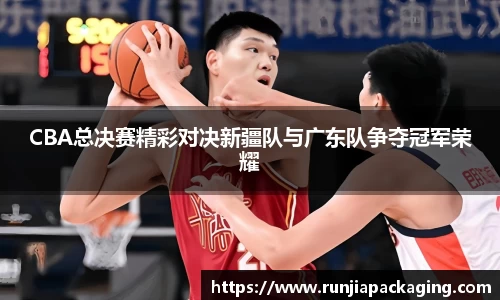 悟空体育CBA总决赛精彩对决新疆队与广东队争夺冠军荣耀